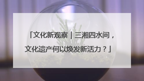 文化新观察｜三湘四水间，文化遗产何以焕发新活力？