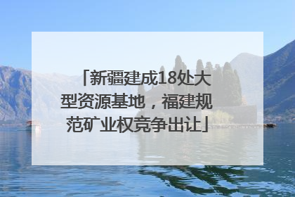 新疆建成18处大型资源基地，福建规范矿业权竞争出让
