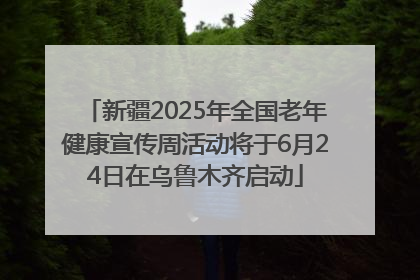 新疆2025年全国老年健康宣传周活动将于6月24日在乌鲁木齐启动
