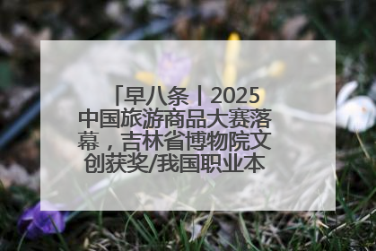 早八条丨2025中国旅游商品大赛落幕，吉林省博物院文创获奖/我国职业本科高校加速扩容