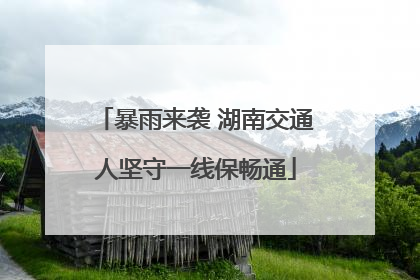 暴雨来袭 湖南交通人坚守一线保畅通