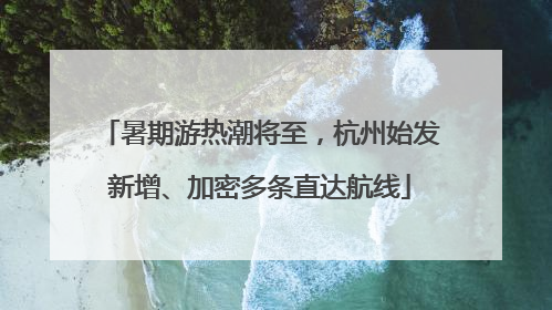 暑期游热潮将至，杭州始发新增、加密多条直达航线