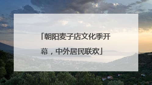 朝阳麦子店文化季开幕，中外居民联欢