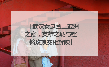 武汉女足登上亚洲之巅，英雄之城与铿锵玫瑰交相辉映