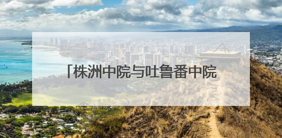 株洲中院与吐鲁番中院签订司法调研合作协议