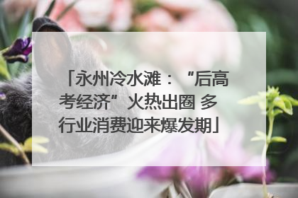 永州冷水滩：“后高考经济”火热出圈 多行业消费迎来爆发期