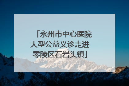 永州市中心医院大型公益义诊走进零陵区石岩头镇