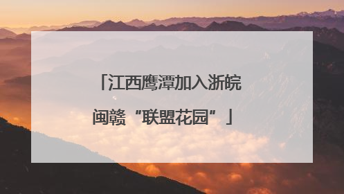 江西鹰潭加入浙皖闽赣“联盟花园”