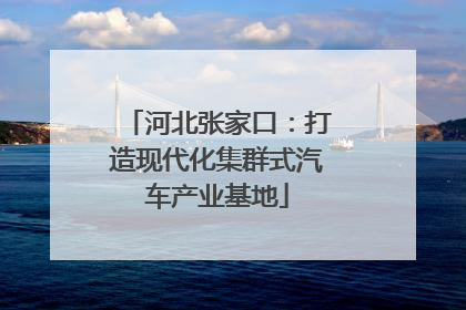 河北张家口：打造现代化集群式汽车产业基地