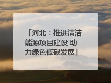 河北：推进清洁能源项目建设 助力绿色低碳发展