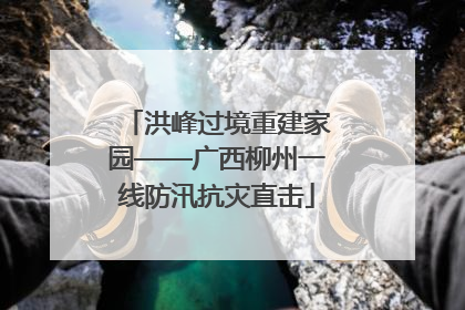 洪峰过境重建家园——广西柳州一线防汛抗灾直击