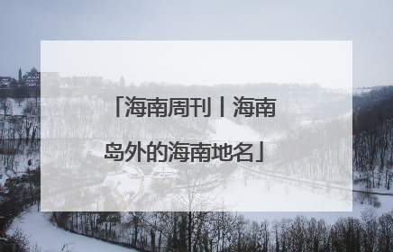 海南周刊丨海南岛外的海南地名