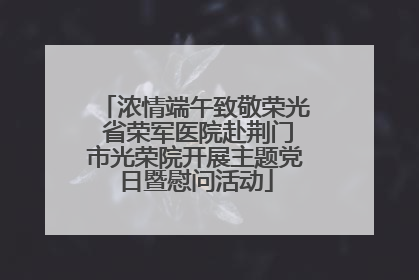 浓情端午致敬荣光 省荣军医院赴荆门市光荣院开展主题党日暨慰问活动