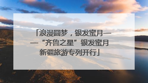 浪漫圆梦，银发蜜月——“齐鲁之星”银发蜜月新疆旅游专列开行