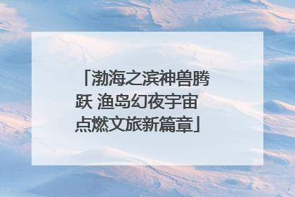 渤海之滨神兽腾跃 渔岛幻夜宇宙点燃文旅新篇章