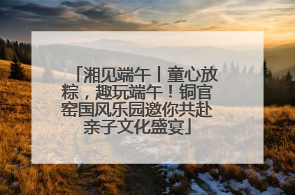 湘见端午丨童心放粽，趣玩端午！铜官窑国风乐园邀你共赴亲子文化盛宴