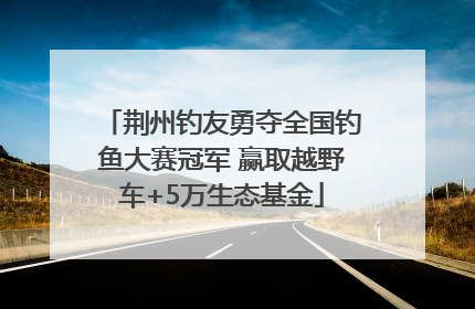 荆州钓友勇夺全国钓鱼大赛冠军 赢取越野车+5万生态基金