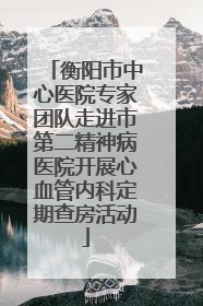 衡阳市中心医院专家团队走进市第二精神病医院开展心血管内科定期查房活动