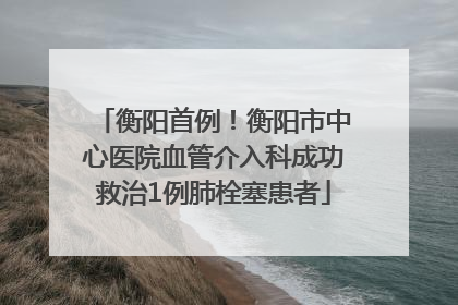 衡阳首例！衡阳市中心医院血管介入科成功救治1例肺栓塞患者