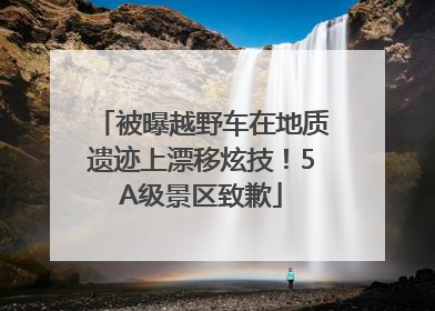 被曝越野车在地质遗迹上漂移炫技！5A级景区致歉