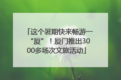 这个暑期快来畅游一“厦”！厦门推出3000多场次文旅活动