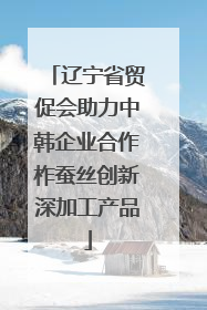 辽宁省贸促会助力中韩企业合作柞蚕丝创新深加工产品