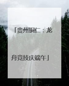 贵州铜仁：龙舟竞技庆端午