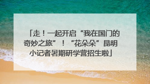走！一起开启“我在国门的奇妙之旅”！“花朵朵”昆明小记者暑期研学营招生啦