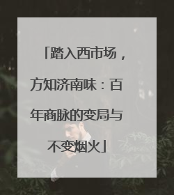 踏入西市场，方知济南味：百年商脉的变局与不变烟火