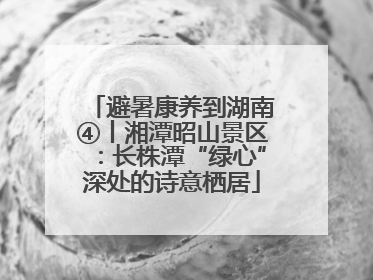 避暑康养到湖南④丨湘潭昭山景区：长株潭“绿心”深处的诗意栖居