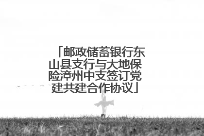 邮政储蓄银行东山县支行与大地保险漳州中支签订党建共建合作协议