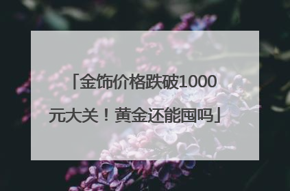 金饰价格跌破1000元大关！黄金还能囤吗