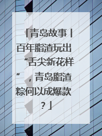 青岛故事丨百年脂渣玩出“舌尖新花样”，青岛脂渣粽何以成爆款？