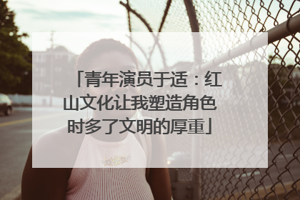 青年演员于适：红山文化让我塑造角色时多了文明的厚重