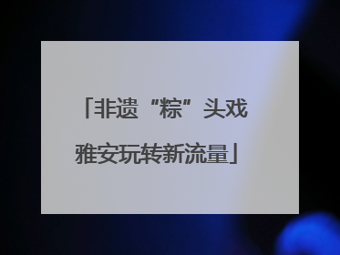 非遗“粽”头戏 雅安玩转新流量