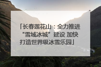 长春莲花山：全力推进“雪域冰城”建设 加快打造世界级冰雪乐园