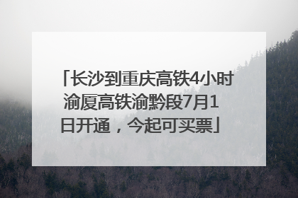 长沙到重庆高铁4小时 渝厦高铁渝黔段7月1日开通，今起可买票