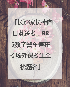 长沙家长捧向日葵送考，985数字警车停在考场外祝考生金榜题名