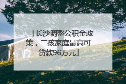 长沙调整公积金政策，二孩家庭最高可贷款96万元