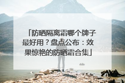 防晒隔离霜哪个牌子最好用？盘点公布：效果惊艳的防晒霜合集