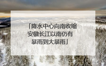 降水中心向南收缩 安徽长江以南仍有暴雨到大暴雨