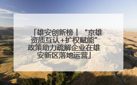 雄安创新榜丨“京雄资质互认+扩权赋能”政策助力疏解企业在雄安新区落地运营