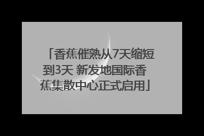 香蕉催熟从7天缩短到3天 新发地国际香蕉集散中心正式启用
