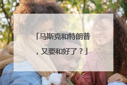 马斯克和特朗普，又要和好了？