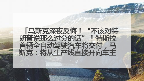 马斯克深夜反悔！“不该对特朗普说那么过分的话”！特斯拉首辆全自动驾驶汽车将交付，马斯克：将从生产线直接开向车主家中！公司股价大涨