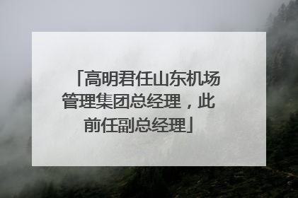 高明君任山东机场管理集团总经理，此前任副总经理