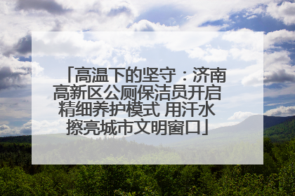 高温下的坚守：济南高新区公厕保洁员开启精细养护模式 用汗水擦亮城市文明窗口