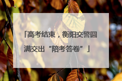 高考结束，衡阳交警圆满交出“陪考答卷”