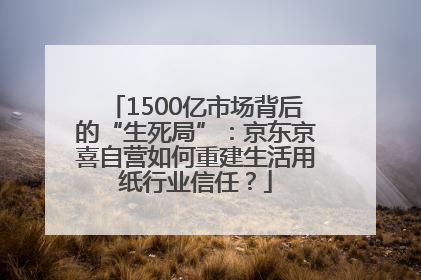 1500亿市场背后的“生死局”：京东京喜自营如何重建生活用纸行业信任？