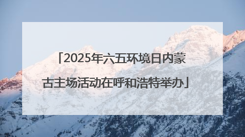 2025年六五环境日内蒙古主场活动在呼和浩特举办
